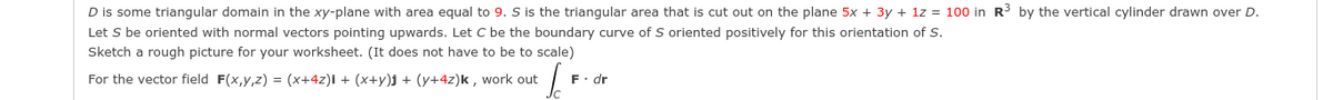 D is some triangular domain in the xy-plane with area equal to 9. S is the triangular area that is cut out on the plane 5x + 3y + 1z = 100 in R3 by the vertical cylinder drawn over D.
Let S be oriented with normal vectors pointing upwards. Let C be the boundary curve of S oriented positively for this orientation of S.
Sketch a rough picture for your worksheet. (It does not have to be to scale)
For the vector field F(x,y,z) = (x+4z)i + (x+y)j + (y+4z)k , work out
F. dr
