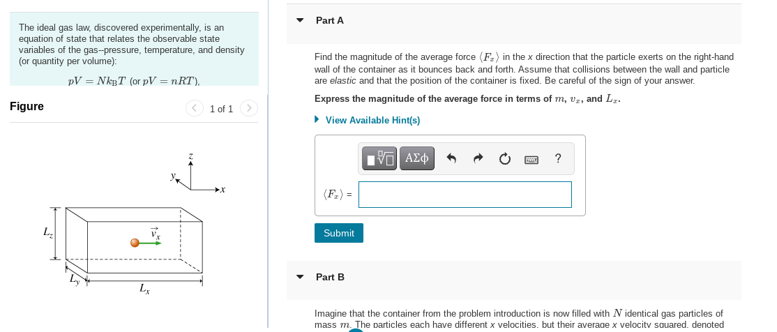 The ideal gas law, discovered experimentally, is an
equation of state that relates the observable state
variables of the gas--pressure, temperature, and density
(or quantity per volume):
PV = NkBT (or pV = nRT),
Figure
L₂
Lx
1 of 1
Part A
Find the magnitude of the average force (F) in the x direction that the particle exerts on the right-hand
wall of the container as it bounces back and forth. Assume that collisions between the wall and particle
are elastic and that the position of the container is fixed. Be careful of the sign of your answer.
Express the magnitude of the average force in terms of m, vr, and L₂.
► View Available Hint(s)
Submit
Part B
IVE ΑΣΦ
?
Imagine that the container from the problem introduction is now filled with N identical gas particles of
mass m. The particles each have different x velocities. but their average x velocity squared. denoted