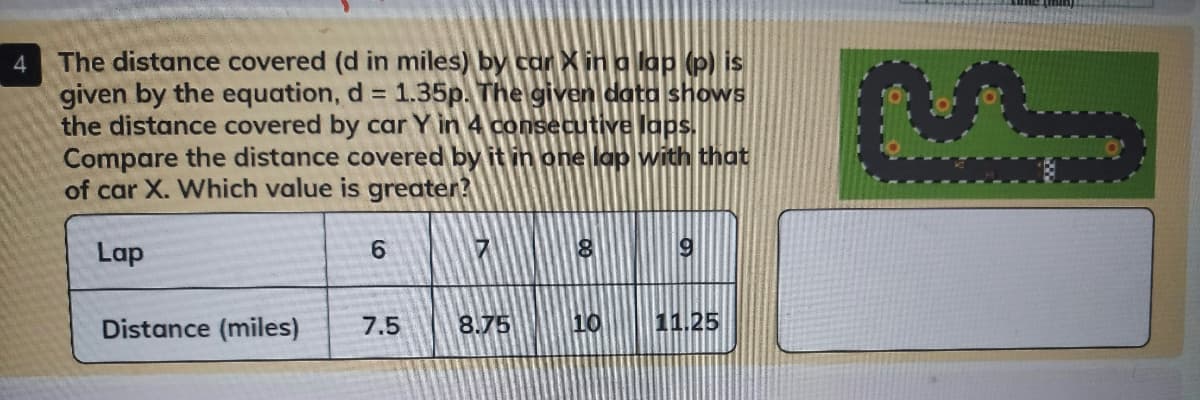 The distance covered (d in miles) by car Xin a lap (p) is
given by the equation, d = 1.35p. The given data shows
the distance covered by car Y in 4 consecutive laps.
Compare the distance covered by it in one lap with that
of car X. Which value is greater?
4
Lap
6.
Distance (miles)
7.5
8.75
10
11.25
