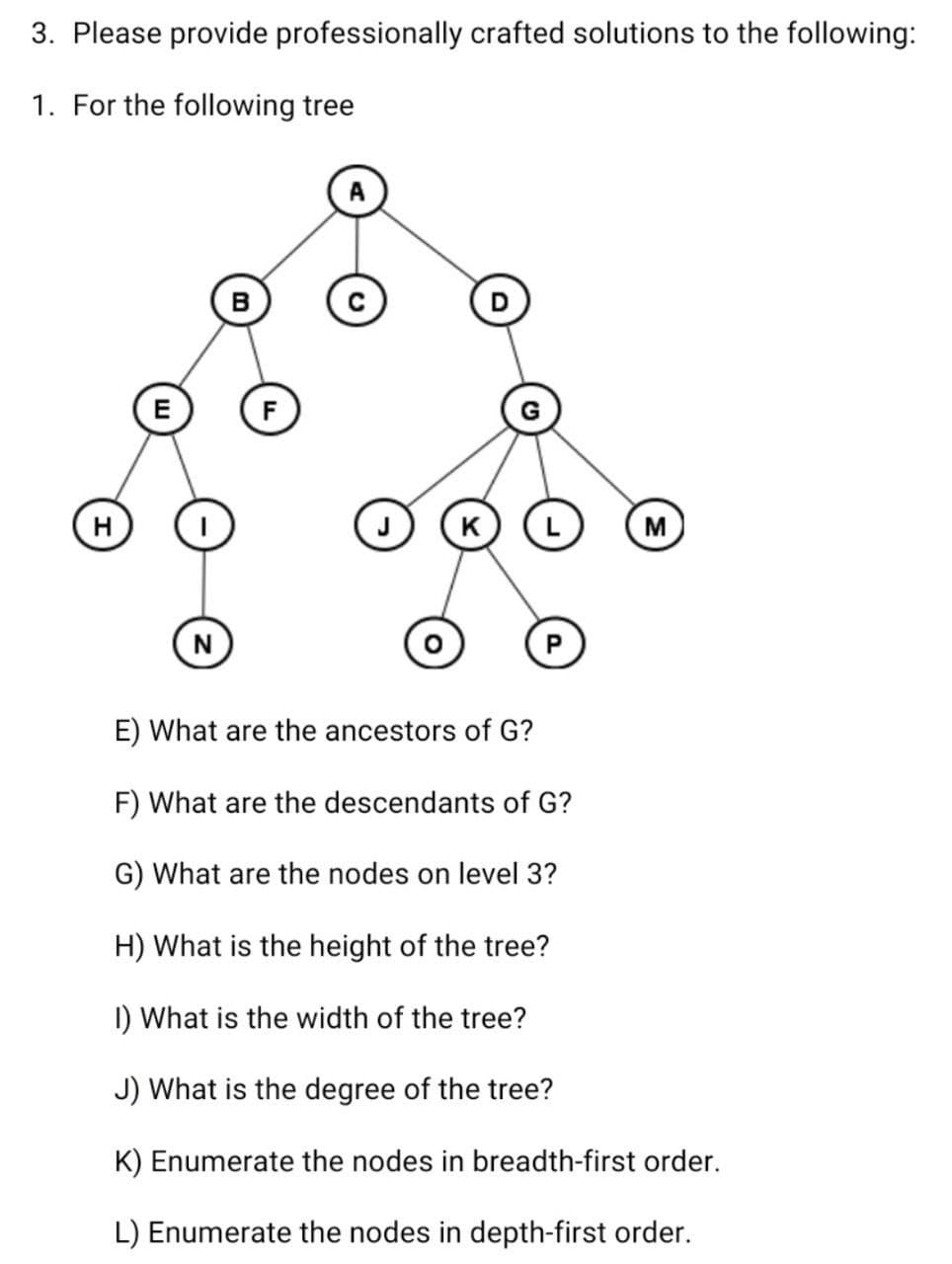 3. Please provide professionally crafted solutions to the following:
1. For the following tree
B
E
H
K
M
N
E) What are the ancestors of G?
F) What are the descendants of G?
G) What are the nodes on level 3?
H) What is the height of the tree?
I) What is the width of the tree?
J) What is the degree of the tree?
K) Enumerate the nodes in breadth-first order.
L) Enumerate the nodes in depth-first order.
