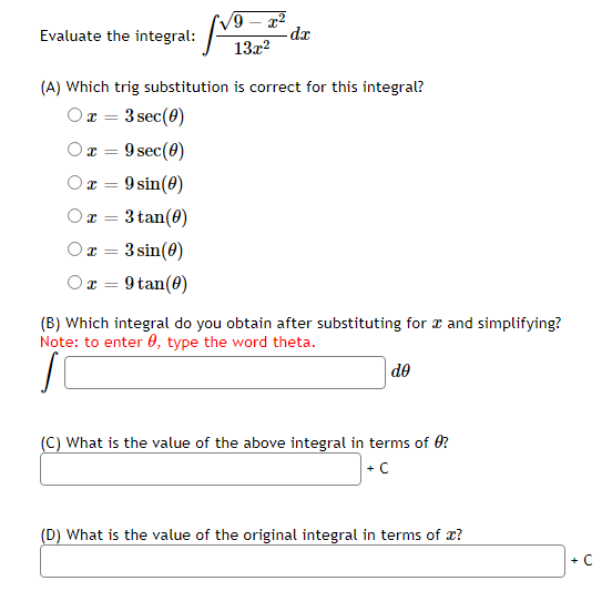 9 – x2
dx
Evaluate the integral:
13x?
(A) Which trig substitution is correct for this integral?
Or = 3 sec(0)
Or =
9 sec(0)
Ox =
9 sin(0)
O x =
3 tan(0)
Ox = 3 sin(0)
Ox = 9 tan(0)
(B) Which integral do you obtain after substituting for a and simplifying?
Note: to enter 0, type the word theta.
|de
(C) What is the value of the above integral in terms of 0?
+C
(D) What is the value of the original integral in terms of x?
+ C
