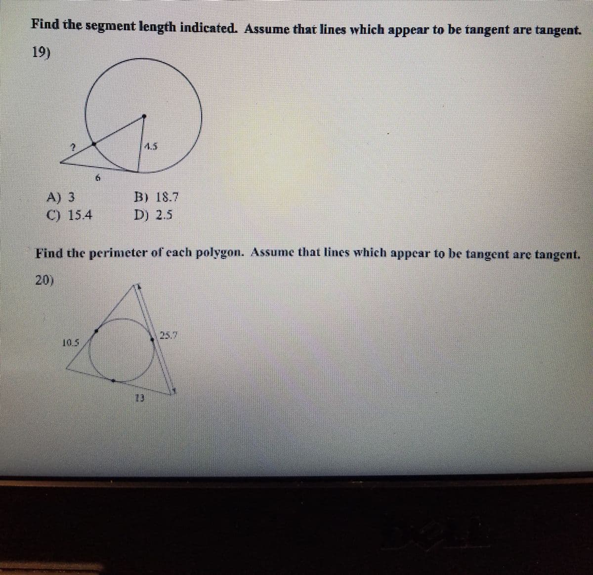 Find the segment length indicated. Assume that lines which appear to be tangent are tangent.
19)
4.5
A) 3
C) 15.4
B) 18.7
D) 2.5
Find the perimeter of cach polygon. Assume that lines which appear to be tangent are tangent.
20)
25.7
10.5
73
