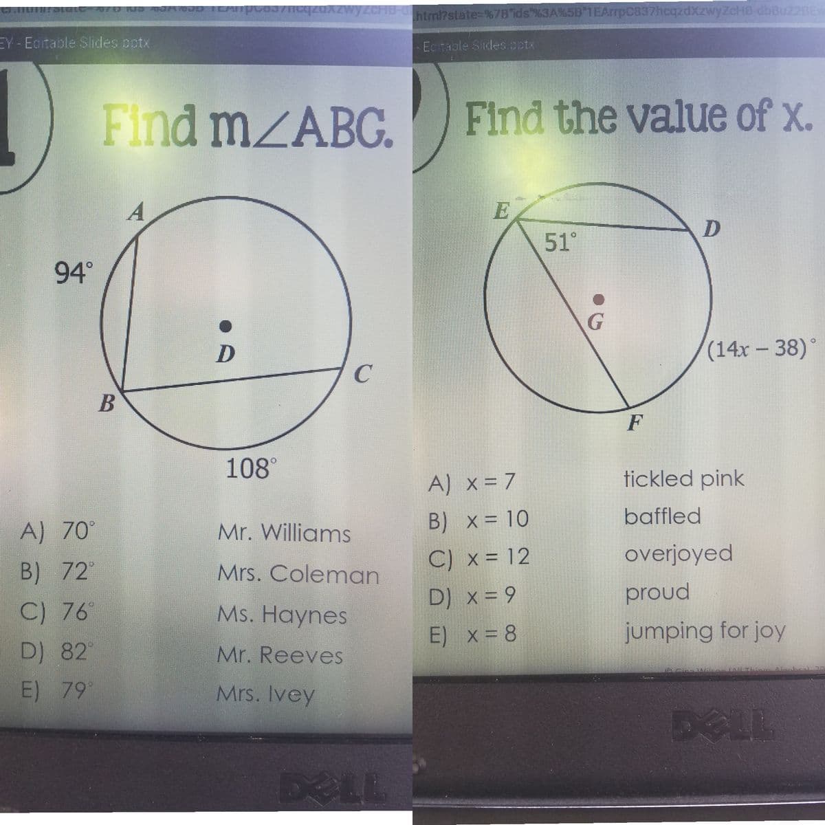 htm/?state=%78 ids"%3A%5B 1EArrpC837hcqzdXzwyZcHB-dbBuz2BE
EY Eaitable Slides potx
Ecitable Slides cotx
Find MZABG.
Find the value of x.
A
E
51°
94°
(14x-38)°
108°
tickled pink
A) x = 7
B) x = 10
baffled
A) 70°
Mr. Williams
C) x = 12
overjoyed
B) 72"
Mrs. Coleman
D) x = 9
proud
C) 76
Ms. Haynes
E) x = 8
jumping for joy
D) 82
Mr. Reeves
E) 79
Mrs. Ivey
DELL
DELL
