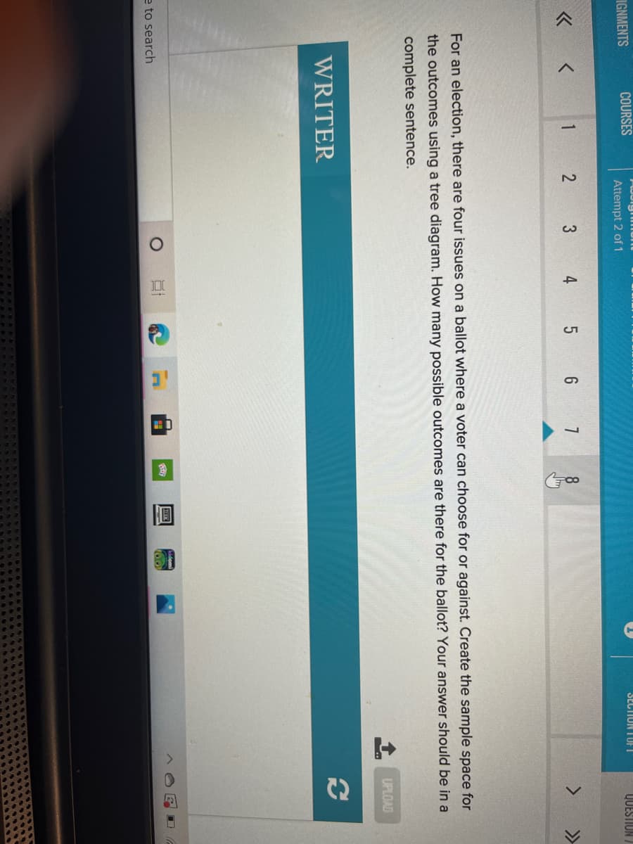 C2
IGNMENTS
COURSES
SECTION TUFT
Attempt 2 of 1
QUESTION /
« <
1
3
4
7
8
>>
For an election, there are four issues on a ballot where a voter can choose for or against. Create the sample space for
the outcomes using a tree diagram. How many possible outcomes are there for the ballot? Your answer should be in a
complete sentence.
UPLOAD
WRITER
e to search
100
