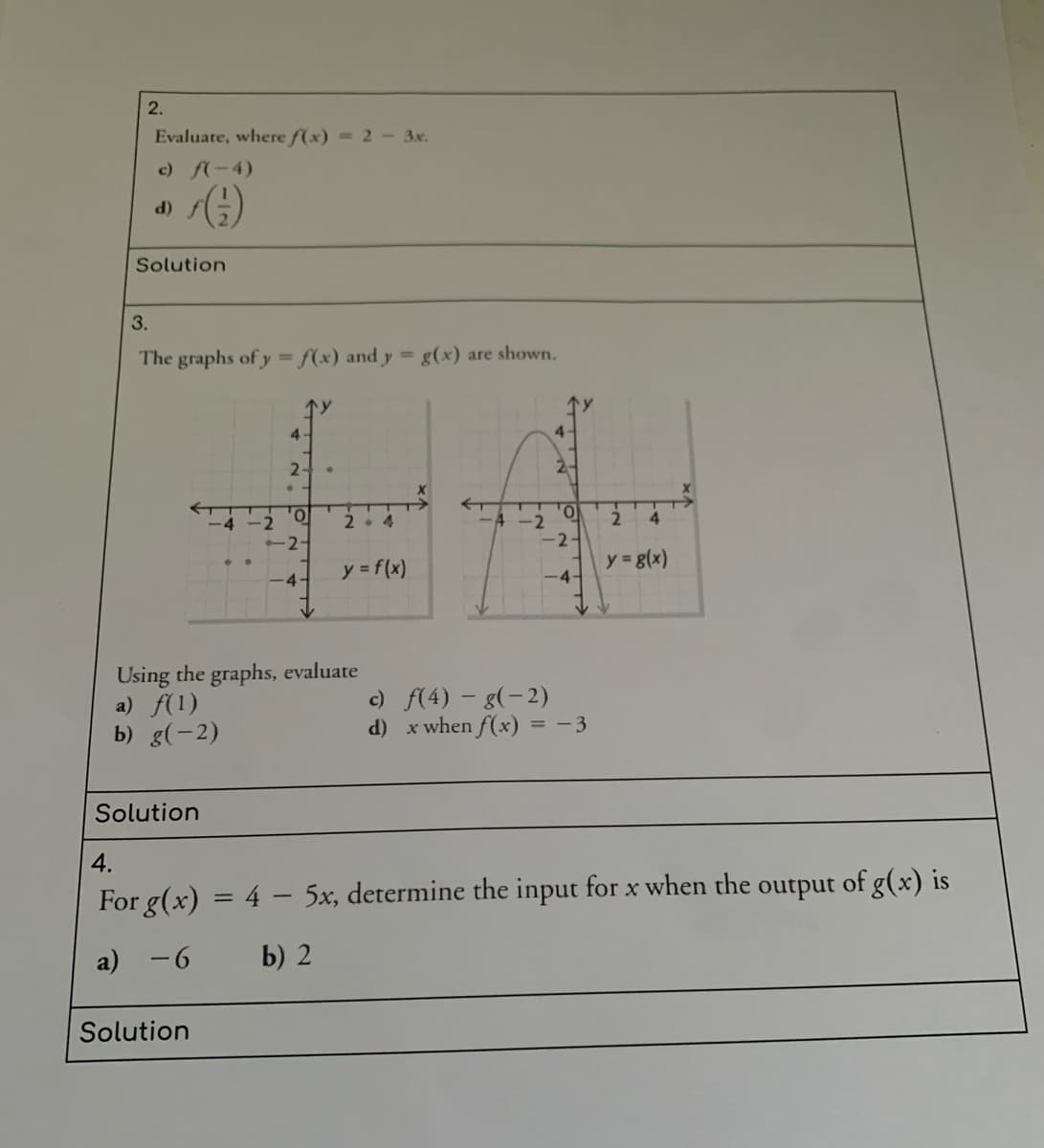 2.
Evaluate, where f(x) = 2 - 3x.
c) f(-4)
()
(P
Solution
3.
The graphs of y = f(x) and y = g(x) are shown.
4-
2-
2-
2. 4
-4 -2
4.
-2-
y = f(x)
y g(x)
-4-
-4-
Using the graphs, evaluate
a) f(1)
b) g(-2)
c) f(4) - g(-2)
d) x when f(x) = -3
Solution
4.
For g(x) = 4 – 5x, determine the input for x when the output of g(x) is
a) -6
b) 2
Solution
