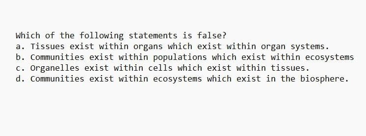 Which of the following statements is false?
a. Tissues exist within organs which exist within organ systems.
b. Communities exist within populations which exist within ecosystems
c. Organelles exist within cells which exist within tissues.
d. Communities exist within ecosystems which exist in the biosphere.