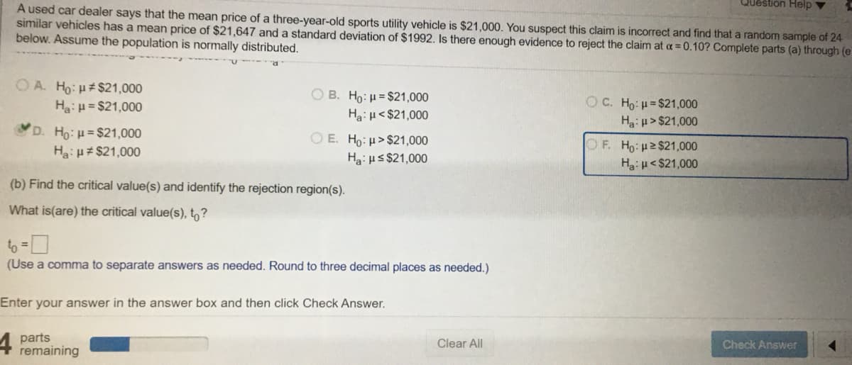 Question Help v
A used car dealer says that the mean price of a three-year-old sports utility vehicle is $21,000. You suspect this claim is incorrect and find that a random sample of 24
similar vehicles has a mean price of $21,647 and a standard deviation of $1992. Is there enough evidence to reject the claim at a =0.10? Complete parts (a) through (e
below. Assume the population is normally distributed.
O A. Ho: H# $21,000
O B. Ho: H = $21,000
Ha: H< $21,000
O E. Ho:H>$21,000
OC. Ho: H= $21,000
Ha: u > $21,000
OF. Ho 2$21,000
Ha:H<$21,000
Ha:H = $21,000
D. Ho:H= $21,000
Ha: u# $21,000
Hai HS $21,000
(b) Find the critical value(s) and identify the rejection region(s).
What is(are) the critical value(s), t,?
to =
(Use a comma to separate answers as needed. Round to three decimal places as needed.)
Enter your answer in the answer box and then click Check Answer.
parts
remaining
Clear All
Check Answer
