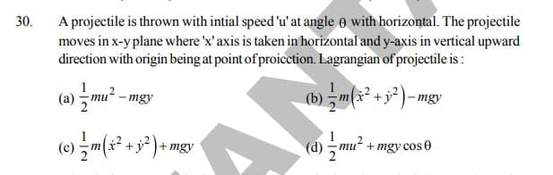 A projectile is thrown with intial speed 'u'at angle o with horizontal. The projectile
moves in x-y plane where 'x'axis is taken in horizontal and y-axis in vertical upward
direction with origin being at point of proicction. Lagrangian of projectile is :
30.
(a) , mu
(b) m(x² + j² - mgy
mgy
(0) m(x° + 3² )
+ mgy
mu“ + mgy cos 0
