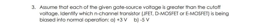 3. Assume that each of the given gate-source voltage is greater than the cutoff
voltage. Identify which n-channel transistor (JFET, D-MOSFET or E-MOSFET) is being
biased into normal operation: a) +3 V b) -5 V
