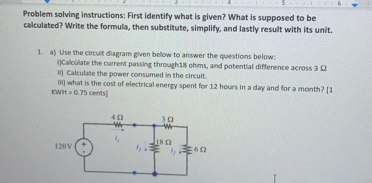 Problem solving instructions: First identify what is given? What is supposed to be
calculated? Write the formula, then substitute, simplify, and lastly result with its unit.
1. a) Use the circuit diagram given below to answer the questions below:
i)Calculate the current passing through18 ohms, and potential difference across 3 Q
ii) Calculate the power consumed in the circuit.
ill) what is the cost of electrical energy spent for 12 hours in a day and for a month? [1
KWH = 0.75 cents]
18 2
120V
