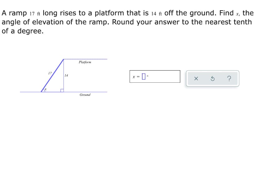 A ramp 17 ft long rises to a platform that is 14 ft off the ground. Find x, the
angle of elevation of the ramp. Round your answer to the nearest tenth
of a degree.
Platform
17
14
x = 0•
?
Ground
