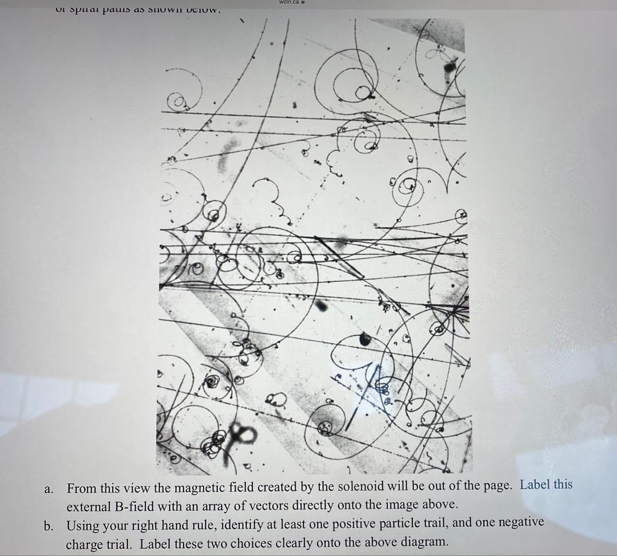 wcln.ca
vi spiai paшis as sшUTION.
a. From this view the magnetic field created by the solenoid will be out of the page. Label this
external B-field with an array of vectors directly onto the image above.
b. Using your right hand rule, identify at least one positive particle trail, and one negative
charge trial. Label these two choices clearly onto the above diagram.