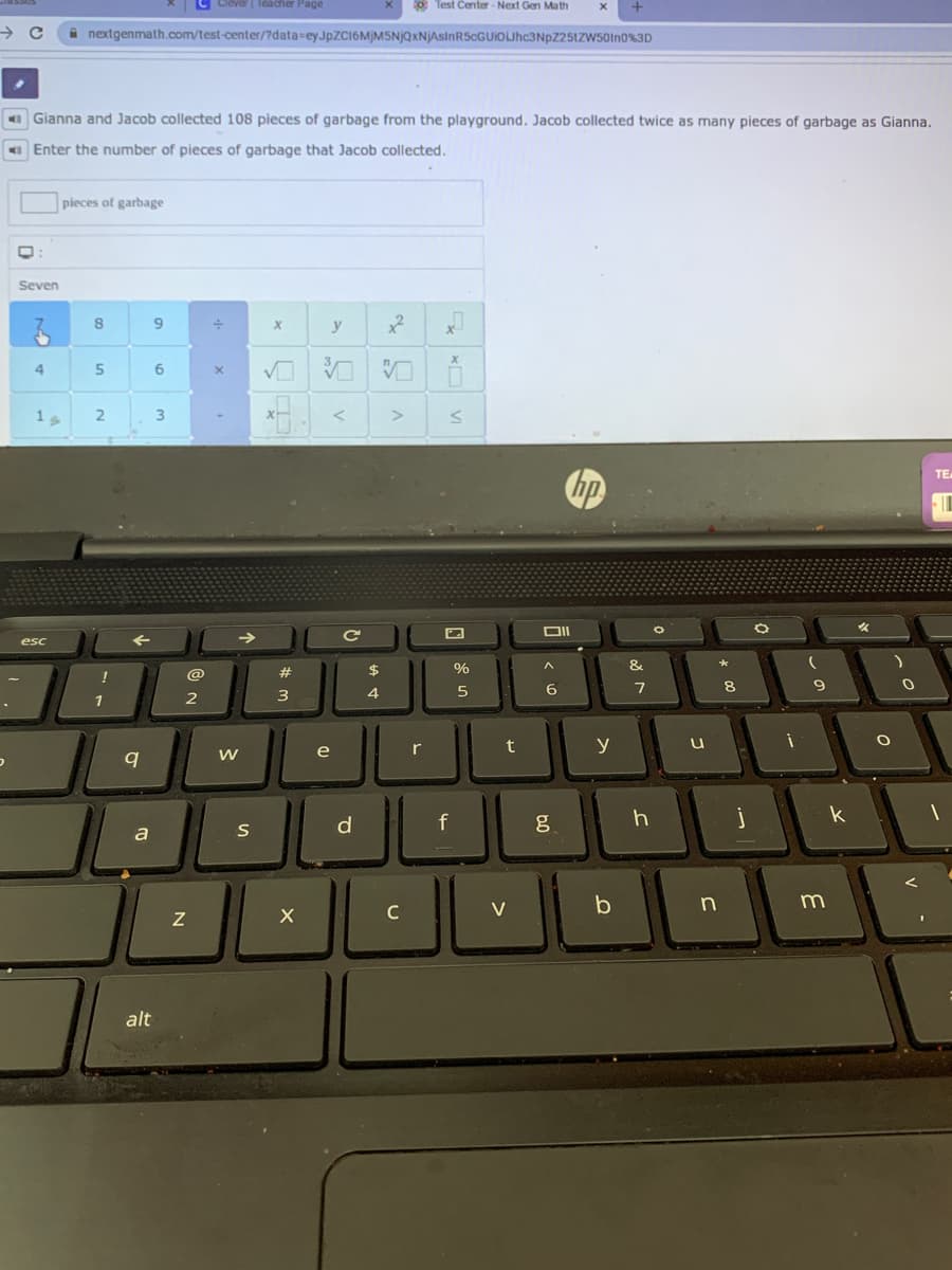 Clever | Teacher Page
* Test Center - Next Gen Ma th
nextgenmath.com/test-center/?data-eyJpZC16M)MSNjQxNjAslnR5cGUIOLJhc3NpZ25tZW50In0%3D
Gianna and Jacob collected 108 pieces of garbage from the playground. Jacob collected twice as many pieces of garbage as Gianna.
O Enter the number of pieces of garbage that Jacob collected.
pieces of garbage
Seven
9.
y
4
6
3
hp
ТЕ
->
Ce
esc
$
%
&
!
@
1
2
3
4
e
r
t
y
k
d
a
C
V
b
alt
