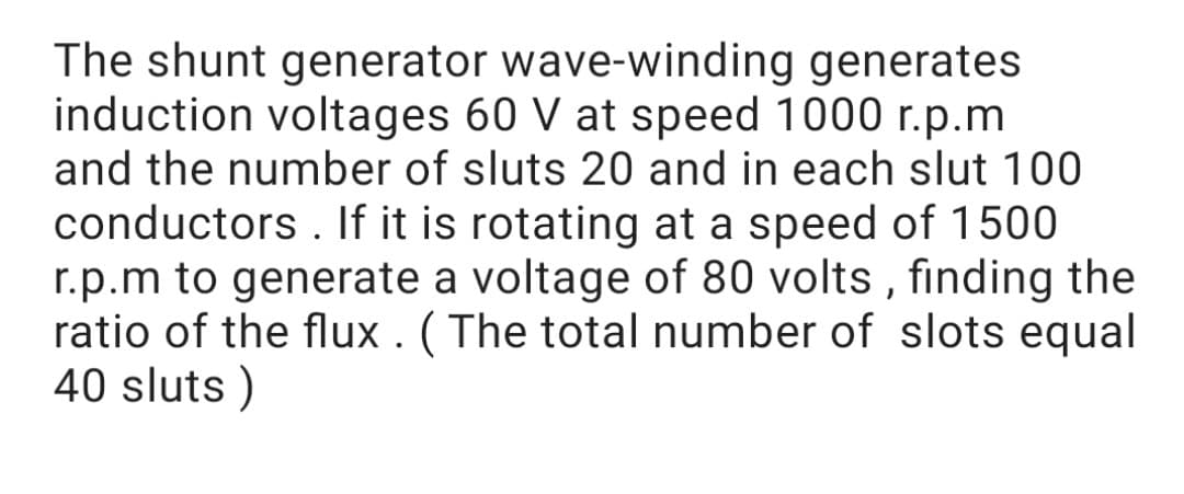 The shunt generator wave-winding generates
induction voltages 60 V at speed 1000 r.p.m
and the number of sluts 20 and in each slut 100
conductors . If it is rotating at a speed of 1500
r.p.m to generate a voltage of 80 volts , finding the
ratio of the flux . ( The total number of slots equal
40 sluts )
