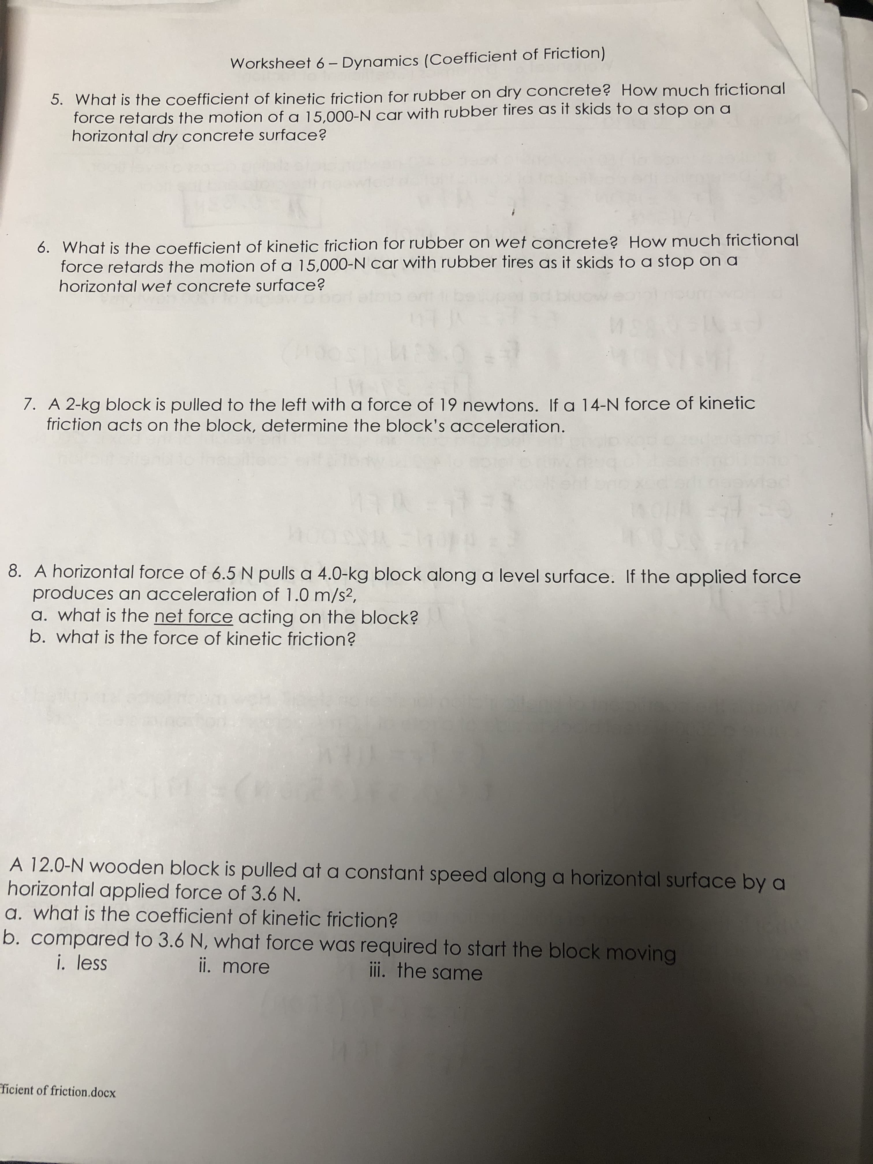 Worksheet 6 - Dynamics (Coefficient of Friction)
5. What is the coefficient of kinetic friction for rubber on dry concrete? How much frictional
force retards the motion of a 15,000-N car with rubber fires as it skids to a stop on a
horizontal dry concrete surface?
6. What is the coefficient of kinetic friction for rubber on wet concrete? How much frictional
force retards the motion of a 15,000-N car with rubber tires as it skids to a stop on a
horizontal wet concrete surface?
7. A 2-kg block is pulled to the left with a force of 19 newtons. If a 14-N force of kinetic
friction acts on the block, determine the block's acceleration.
8. A horizontal force of 6.5N pulls a 4.0-kg block along a level surface. If the applied force
produces an acceleration of 1.0 m/s2,
a. what is the net force acting on the block?
b. what is the force of kinetic friction?
A 12.0-N wooden block is pulled at a constant speed along a horizontal surface by a
horizontal applied force of 3.6 N.
a. what is the coefficient of kinetic friction?
b. compared to 3.6 N, what force was required to start the block moving
i. less
ii. more
ii. the same
ficient of friction.docx
