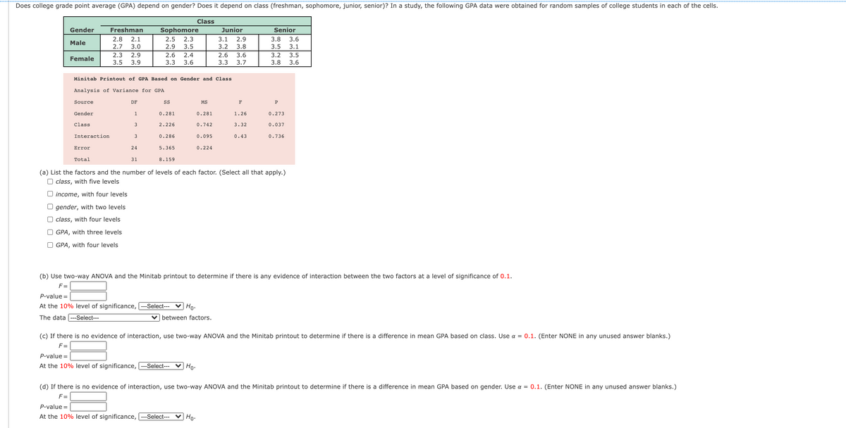 Does college grade point average (GPA) depend on gender? Does it depend on class (freshman, sophomore, junior, senior)? In a study, the following GPA data were obtained for random samples of college students in each of the cells.
Class
Gender
Freshman
Sophomore
Junior
Senior
2.1
3.0
2.8
2.5
2.3
3.1
2.9
3.8
3.8
3.6
Male
2.7
2.9
3.5
3.2
3.5
3.1
2.3
2.9
2.6
2.4
2.6
3.6
3.2
3.5
3.6
Female
3.5
3.9
3.3
3.6
3.3
3.7
3.8
Minitab Printout of GPA Based on Gender and Class
Analysis of Variance for GPA
Source
DF
MS
F
P
Gender
1
0.281
0.281
1.26
0.273
Class
3
2.226
0.742
3.32
0.037
Interaction
0.286
0.095
0.43
0.736
Error
24
5.365
0.224
Total
31
8.159
(a) List the factors and the number of levels of each factor. (Select all that apply.)
O class, with five levels
U income, with four levels
O gender, with two levels
O class, with four levels
O GPA, with three levels
O GPA, with four levels
(b) Use two-way ANOVA and the Minitab printout to determine if there is any evidence of interaction between the two factors at a level of significance of 0.1.
F =
P-value =
At the 10% level of significance, ---Select---
V Ho.
The data
--Select---
between factors.
(c) If there is no evidence of interaction, use two-way ANOVA and the Minitab printout to determine if there is a difference in mean GPA based on class. Use a = 0.1. (Enter NONE in any unused answer blanks.)
F =
P-value =
At the 10% level of significance, ---Select---
♥ Ho-
(d) If there is no evidence of interaction, use two-way ANOVA and the Minitab printout to determine if there is a difference in mean GPA based on gender. Use a = 0.1. (Enter NONE in any unused answer blanks.)
F=
P-value =
At the 10% level of significance, ---Select---
♥ Ho-
ONM n
