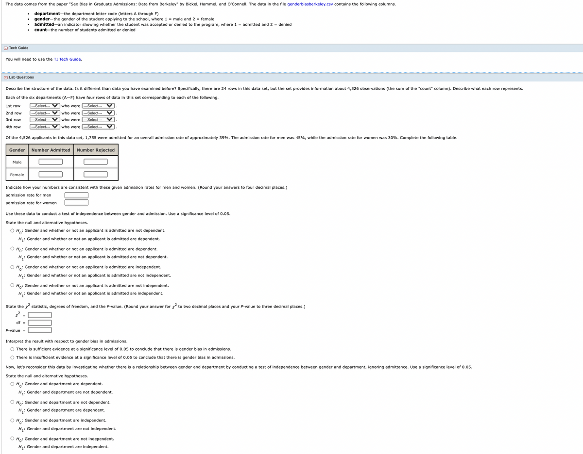 The data comes from the paper "Sex Bias in Graduate Admissions: Data from Berkeley" by Bickel, Hammel, and O'Connell. The data in the file genderbiasberkeley.csv contains the following columns.
department-the department letter code (letters A through F)
gender-the gender of the student applying to the school, where 1 = male and 2 = female
admitted-an indicator showing whether the student was accepted or denied to the program, where 1 = admitted and 2 = denied
count-the number of students admitted or denied
O Tech Guide
You will need to use the TI Tech Guide.
A Lab Questions
Describe the structure of the data. Is it different than data you have examined before? Specifically, there are 24 rows in this data set, but the set provides information about 4,526 observations (the sum of the "count" column). Describe what each row represents.
Each of the six departments (A-F) have four rows of data in this set corresponding to each of the following.
1st row
---Select---
who were
Select--- V.
2nd row
--Select- V who were -Select--- V
3rd row
---Select--- VV who were -Select-- V
4th row
---Select--- Vwho were
---Select---
Of the 4,526 applicants in this data set, 1,755 were admitted for an overall admission rate of approximately 39%. The admission rate for men was 45%, while the admission rate for women was 30%. Complete the following table.
Gender
Number Admitted
Number Rejected
Male
Female
Indicate how your numbers are consistent with these given admission rates for men and women. (Round your answers to four decimal places.)
admission rate for men
admission rate for women
Use these data to conduct a test of independence between gender and admission. Use a significance level of 0.05.
State the null and alternative hypotheses.
O H.: Gender and whether or not an applicant is admitted are not dependent.
H,: Gender and whether or not an applicant is admitted are dependent.
O Ho: Gender and whether or not an applicant is admitted are dependent.
H: Gender and whether or not an applicant is admitted are not dependent.
O H: Gender and whether or not an applicant is admitted are independent.
H,: Gender and whether or not an applicant is admitted are not independent.
O Ho: Gender and whether or not an applicant is admitted are not independent.
H: Gender and whether or not an applicant is admitted are independent.
State the statistic, degrees of freedom, and the P-value. (Round your answer for x to two decimal places and your P-value to three decimal places.)
=
df =
P-value =
Interpret the result with respect to gender bias in admissions.
O There is sufficient evidence at a significance level of 0.05 to conclude that there is gender bias in admissions.
O There is insufficient evidence at a significance level of 0.05 to conclude that there is gender bias in admissions.
Now, let's reconsider this data by investigating whether there is a relationship between gender and department by conducting a test of independence between gender and department, ignoring admittance. Use a significance level of 0.05.
State the null and alternative hypotheses.
O H: Gender and department are dependent.
H,: Gender and department are not dependent.
O Ho: Gender and department are not dependent.
H: Gender and department are dependent.
O H: Gender and department are independent.
H,: Gender and department are not independent.
O Ho: Gender and department are not independent.
H,: Gender and department are independent.
