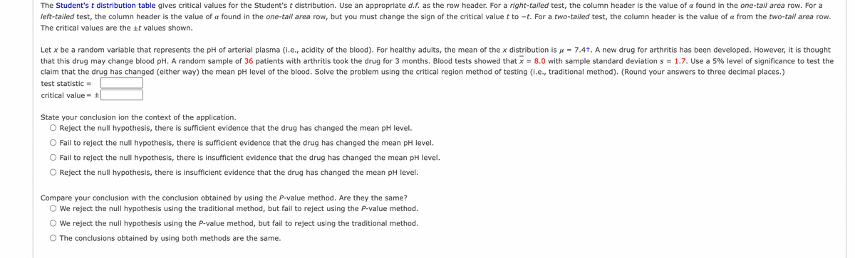 The Student's t distribution table gives critical values for the Student's t distribution. Use an appropriate d.f. as the row header. For a right-tailed test, the column header is the value of a found in the one-tail area row. For a
left-tailed test, the column header is the value of a found in the one-tail area row, but you must change the sign of the critical value t to -t. For a two-tailed test, the column header is the value of a from the two-tail area row.
The critical values are the ±t values shown.
Let x be a random variable that represents the pH of arterial plasma (i.e., acidity of the blood). For healthy adults, the mean of the x distribution is u = 7.4t. A new drug for arthritis has been developed. However, it is thought
that this drug may change blood pH. A random sample of 36 patients with arthritis took the drug for 3 months. Blood tests showed that x = 8.0 with sample standard deviation s = 1.7. Use a 5% level of significance to test the
claim that the drug has changed (either way) the mean pH level of the blood. Solve the problem using the critical region method of testing (i.e., traditional method). (Round your answers to three decimal places.)
test statistic =
critical value = +
State your conclusion ion the context of the application.
Reject the null hypothesis, there is sufficient evidence that the drug has changed the mean pH level.
Fail to reject the null hypothesis, there is sufficient evidence that the drug has changed the mean pH level.
Fail to reject the null hypothesis, there is insufficient evidence that the drug has changed the mean pH level.
O Reject the null hypothesis, there is insufficient evidence that the drug has changed the mean pH level.
Compare your conclusion with the conclusion obtained by using the P-value method. Are they the same?
O We reject the null hypothesis using the traditional method, but fail to reject using the P-value method.
We reject the null hypothesis using the P-value method, but fail to reject using the traditional method.
The conclusions obtained by using both methods are the same.
