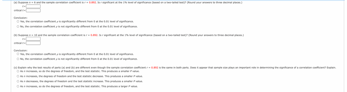 ### Correlation Significance Testing

#### (a) Testing for Significance with Sample Size \( n = 6 \)

Given:
- Sample correlation coefficient \( r = 0.892 \)

Question: Is \( r \) significant at the 1% level of significance (two-tailed test)?

- Critical \( t = \) [Input required]

**Conclusion Options:**
- Yes, the correlation coefficient \( \rho \) is significantly different from 0 at the 0.01 level of significance.
- No, the correlation coefficient \( \rho \) is not significantly different from 0 at the 0.01 level of significance.

---

#### (b) Testing for Significance with Sample Size \( n = 10 \)

Given:
- Sample correlation coefficient \( r = 0.892 \)

Question: Is \( r \) significant at the 1% level of significance (two-tailed test)?

- Critical \( t = \) [Input required]

**Conclusion Options:**
- Yes, the correlation coefficient \( \rho \) is significantly different from 0 at the 0.01 level of significance.
- No, the correlation coefficient \( \rho \) is not significantly different from 0 at the 0.01 level of significance.

---

#### (c) Effect of Sample Size on Test Results

Question: Why are the test results of parts (a) and (b) different despite having the same sample correlation coefficient \( r = 0.892 \)? 

Does sample size play an important role in determining the significance of a correlation coefficient? Explain.

**Options:**
- As \( n \) increases, so do the degrees of freedom, and the test statistic. This produces a smaller \( P \) value.
- As \( n \) increases, the degrees of freedom and the test statistic decrease. This produces a smaller \( P \) value.
- As \( n \) decreases, the degrees of freedom and the test statistic increase. This produces a smaller \( P \) value.
- As \( n \) increases, so do the degrees of freedom, and the test statistic. This produces a larger \( P \) value.

---

### Explanation

- **Graph/Diagram Explanation:**
  No graphs or diagrams are present in the content provided to describe. It is focused on textual analysis of correlation significance testing.