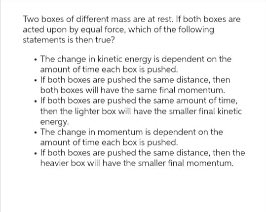 Two boxes of different mass are at rest. If both boxes are
acted upon by equal force, which of the following
statements is then true?
• The change in kinetic energy is dependent on the
amount of time each box is pushed.
• If both boxes are pushed the same distance, then
both boxes will have the same final momentum.
• If both boxes are pushed the same amount of time,
then the lighter box will have the smaller final kinetic
energy.
• The change in momentum is dependent on the
amount of time each box is pushed.
• If both boxes are pushed the same distance, then the
heavier box will have the smaller final momentum.