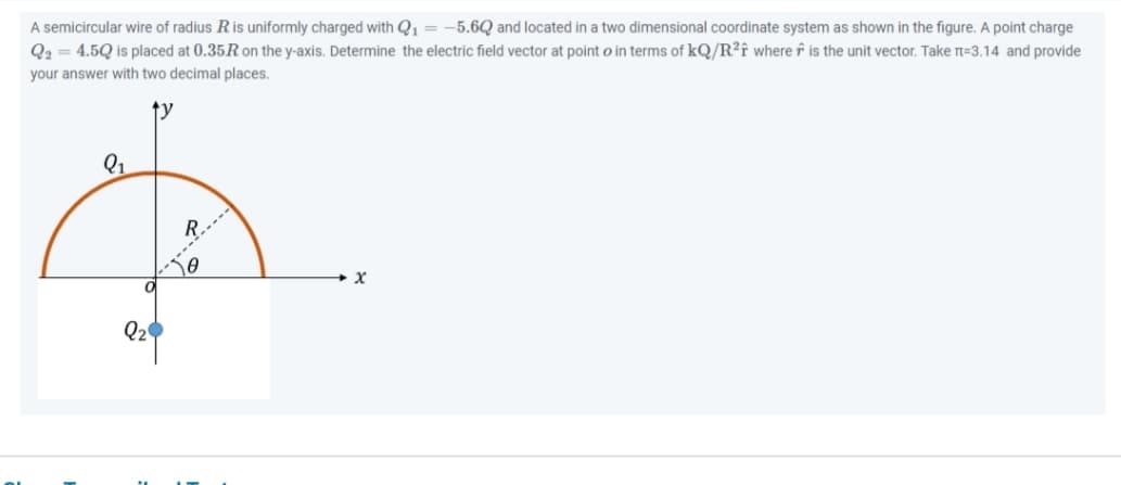 A semicircular wire of radius R is uniformly charged with Q₁ = -5.6Q and located in a two dimensional coordinate system as shown in the figure. A point charge
Q2 = 4.5Q is placed at 0.35R on the y-axis. Determine the electric field vector at point o in terms of kQ/R²f where is the unit vector. Take n=3.14 and provide
your answer with two decimal places.
Q₁
Q₂
20
X