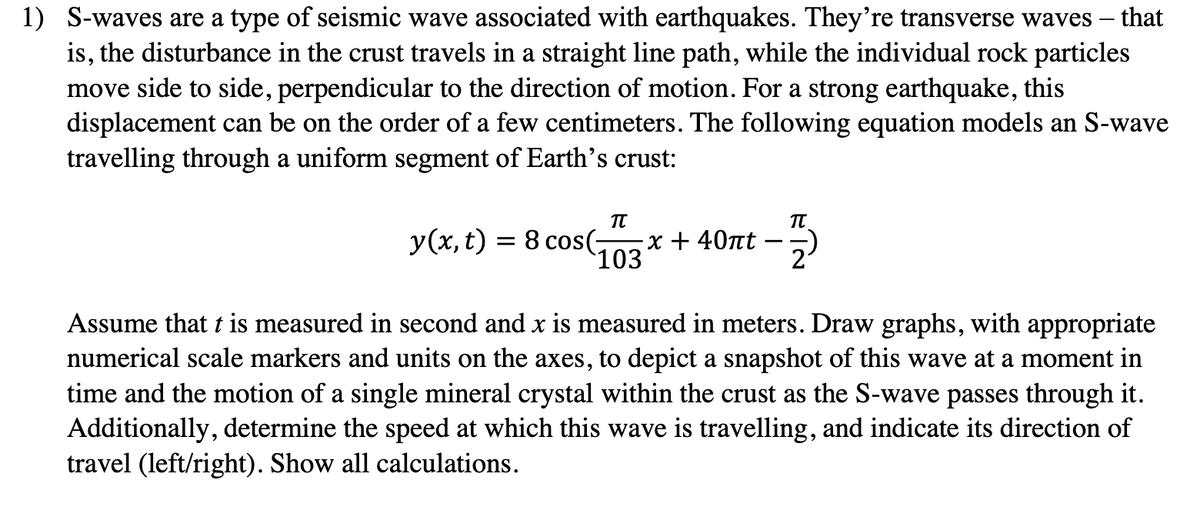 1) S-waves are a type of seismic wave associated with earthquakes. They're transverse waves - that
is, the disturbance in the crust travels in a straight line path, while the individual rock particles
move side to side, perpendicular to the direction of motion. For a strong earthquake, this
displacement can be on the order of a few centimeters. The following equation models an S-wave
travelling through a uniform segment of Earth's crust:
y(x, t)
=
π
8 cos(- x + 40πt
103
π
Assume that t is measured in second and x is measured in meters. Draw graphs, with appropriate
numerical scale markers and units on the axes, to depict a snapshot of this wave at a moment in
time and the motion of a single mineral crystal within the crust as the S-wave passes through it.
Additionally, determine the speed at which this wave is travelling, and indicate its direction of
travel (left/right). Show all calculations.