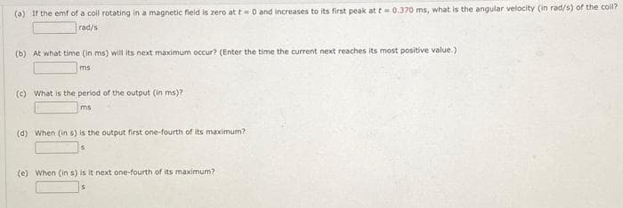 (a) If the emf of a coil rotating in a magnetic field is zero at t= 0 and increases to its first peak at t= 0.370 ms, what is the angular velocity (in rad/s) of the coll?
rad/s
(b) At what time (in ms) will its next maximum occur? (Enter the time the current next reaches its most positive value.)
ms
(c) What is the period of the output (in ms)?
ms
(d) When (in s) is the output first one-fourth of its maximum?
(e) When (in s) is it next one-fourth of its maximum?
5