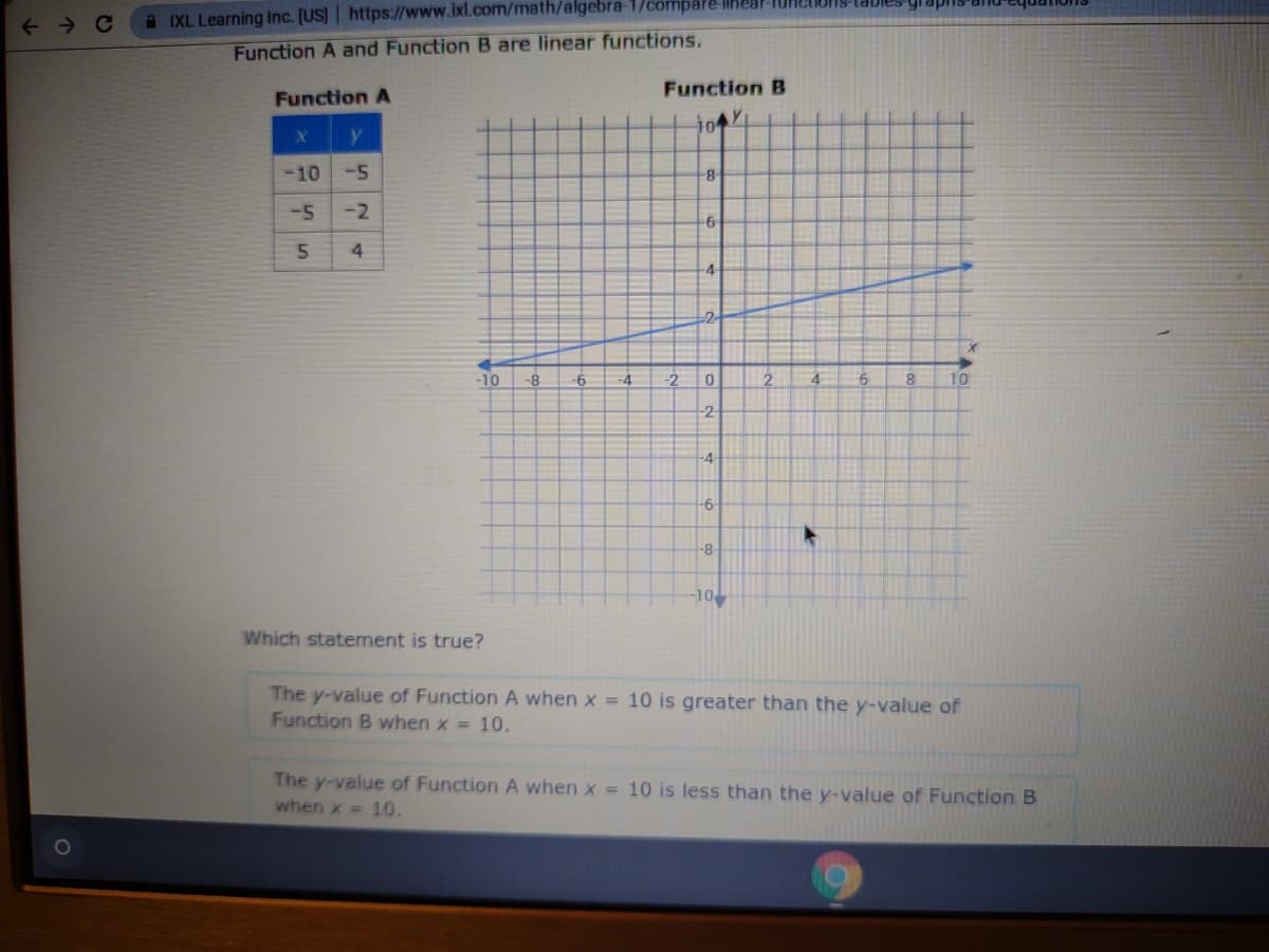 ← C
| https://www.ixl.com/math/algebra-1/compare-linear-TURC
Function A and Function B are linear functions.
IXL Learning Inc. [US]
Function A
X
y
-10 -5
-2
-5
5 4
-10 -8
Which statement is true?
-6
Function B
y
101
-4 -2
8
-6
-4
2
0
-2-
-4
-6-
-8
-10
2
4
6
X
8 10
The y-value of Function A when x = 10 is greater than the y-value of
Function B when x = 10.
The y-value of Function A when x = 10 is less than the y-value of Function B
when x = 10.