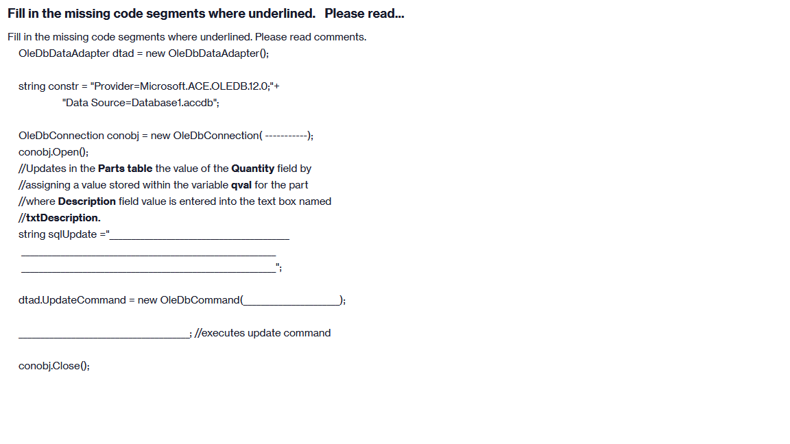 Fill in the missing code segments where underlined. Please read...
Fill in the missing code segments where underlined. Please read comments.
OleDbDataAdapter dtad = new OleDbDataAdapter();
string constr = "Provider=Microsoft.ACE.OLEDB.12.0;"+
"Data Source=Database1.accdb";
OleDbConnection conobj = new OleDbConnection(
conobj.Open();
//Updates in the Parts table the value of the Quantity field by
//assigning a value stored within the variable qval for the part
//where Description field value is entered into the text box named
//txtDescription.
string sqlUpdate ="
dtad.UpdateCommand = new OleDbCommand(
-);
conobj.Close();
; //executes update command