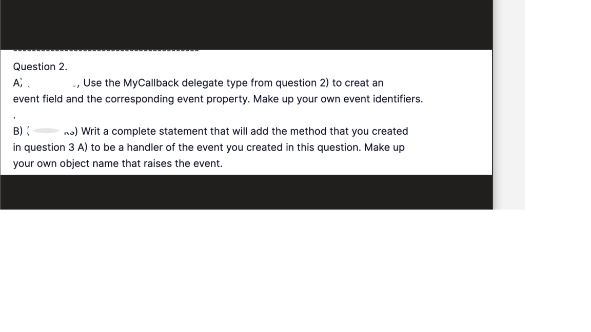 Question 2.
A;.
Use the MyCallback delegate type from question 2) to creat an
event field and the corresponding event property. Make up your own event identifiers.
.
B) (
n) Writ a complete statement that will add the method that you created
in question 3 A) to be a handler of the event you created in this question. Make up
your own object name that raises the event.