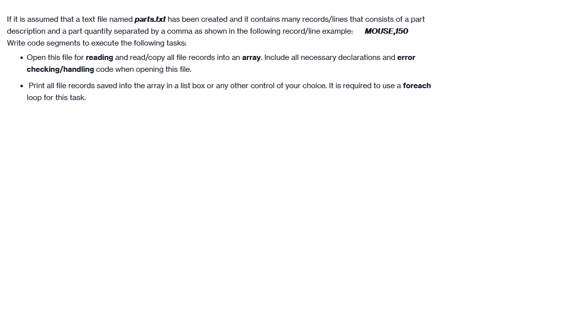 If it is assumed that a text file named parts.txt has been created and it contains many records/lines that consists of a part
description and a part quantity separated by a comma as shown in the following record/line example: MOUSE,150
Write code segments to execute the following tasks:
• Open this file for reading and read/copy all file records into an array. Include all necessary declarations and error
checking/handling code when opening this file.
• Print all file records saved into the array in a list box or any other control of your choice. It is required to use a foreach
loop for this task.