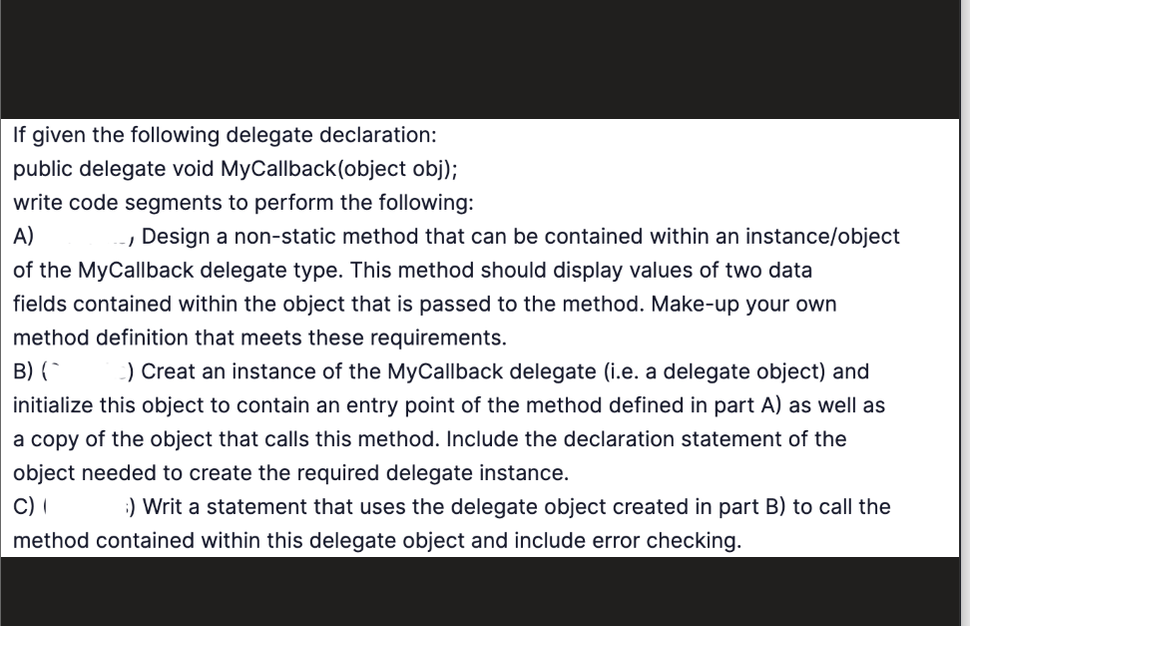 If given the following delegate declaration:
public delegate void MyCallback(object obj);
write code segments to perform the following:
A)
-, Design a non-static method that can be contained within an instance/object
of the MyCallback delegate type. This method should display values of two data
fields contained within the object that is passed to the method. Make-up your own
method definition that meets these requirements.
B) (
) Creat an instance of the MyCallback delegate (i.e. a delegate object) and
initialize this object to contain an entry point of the method defined in part A) as well as
a copy of the object that calls this method. Include the declaration statement of the
object needed to create the required delegate instance.
C) (
:) Writ a statement that uses the delegate object created in part B) to call the
method contained within this delegate object and include error checking.