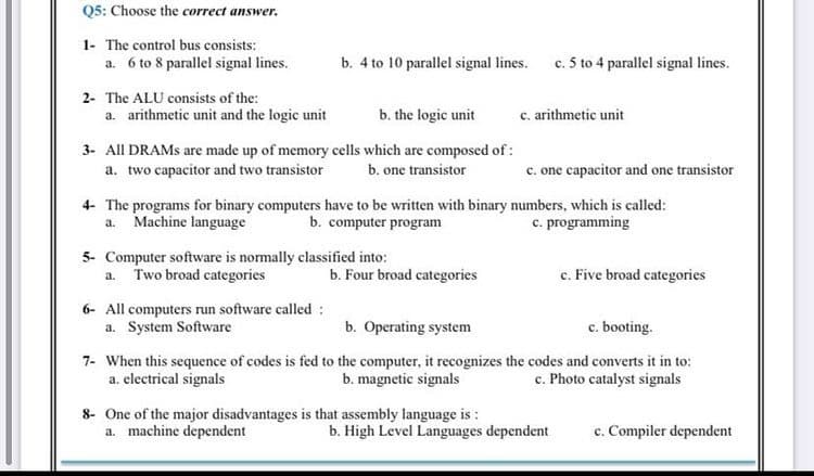 Q5: Choose the correct answer.
1- The control bus consists:
a. 6 to 8 parallel signal lines.
b. 4 to 10 parallel signal lines.
c. 5 to 4 parallel signal lines.
2- The ALU consists of the:
a. arithmetic unit and the logic unit
b. the logic unit
c. arithmetic unit
3- All DRAMS are made up of memory cells which are composed of :
a. two capacitor and two transistor
b. one transistor
c. one capacitor and one transistor
4- The programs for binary computers have to be written with binary numbers, which is called:
b. computer program
a. Machine language
c. programming
5- Computer software is normally classified into:
Two broad categories
c. Five broad categories
a.
b. Four broad categories
6- All computers run software called :
a. System Software
b. Operating system
c. booting.
7- When this sequence of codes is fed to the computer, it recognizes the codes and converts it in to:
b. magnetic signals
c. Photo catalyst signals
a. electrical signals
8- One of the major disadvantages is that assembly language is :
a. machine dependent
c. Compiler dependent
b. High Level Languages dependent
