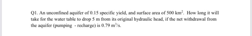 Q1. An unconfined aquifer of 0.15 specific yield, and surface area of 500 km². How long it will
take for the water table to drop 5 m from its original hydraulic head, if the net withdrawal from
the aquifer (pumping - recharge) is 0.79 m³/s.
