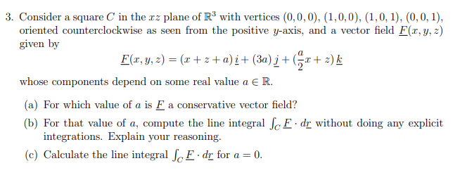 3. Consider a square C in the xz plane of R³ with vertices (0,0,0), (1,0,0), (1,0, 1), (0,0, 1),
oriented counterclockwise as seen from the positive y-axis, and a vector field F(x, y, z)
given by
F(x,y, 2) = (x +z + a) i+ (3a) j + Gx+ 2) k
whose components depend on some real value a € R.
(a) For which value of a is F a conservative vector field?
(b) For that value of a, compute the line integral fc E · dr without doing any explicit
integrations. Explain your reasoning.
(c) Calculate the line integral ſc E • dr for a = 0.
