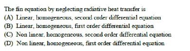 The fin equation by neglecting radiative heat transfer is
(A) Linear, homogeneous, second order differential equation
(B) Linear, homogeneous, first order differential equation
(C) Non lincar, homogencous, second order differential cquation
(D) Non linear, homogeneous, first order differential equation
