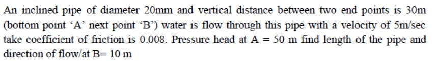 An inclined pipe of diameter 20mm and vertical distance between two end points is 30m
(bottom point 'A' next point 'B') water is flow through this pipe with a velocity of 5m/sec
take coefficient of friction is 0.008. Pressure head at A = 50 m find length of the pipe and
direction of flow/at B= 10 m
