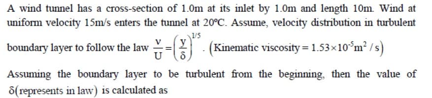 A wind tunnel has a cross-section of 1.0m at its inlet by 1.0m and length 10m. Wind at
uniform velocity 15m/s enters the tunnel at 20°C. Assume, velocity distribution in turbulent
1/5
y
boundary layer to follow the law
U
(Kinematic viscosity= 1.53x10°m² /s)
Assuming the boundary layer to be turbulent from the beginning, then the value of
8(represents in law) is calculated as

