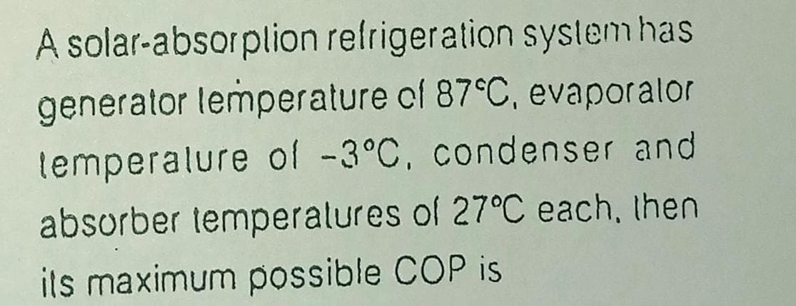 A solar-absorplion refrigeration syslem has
generator lemperature of 87°C, evaporalor
temperalure of -3°C, condenser and
absorber temperalures of 27°C each, then
ils maximum possible COP is
