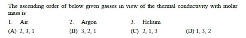 The ascending order of below given gasses in view of the thermal conductivity with molar
mass is
1. Air
2. Argon
3.
Helium
(A) 2, 3, 1
(В) 3, 2, 1
(C) 2, 1, 3
(D) 1, 3, 2
