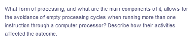 What form of processing, and what are the main components of it, allows for
the avoidance of empty processing cycles when running more than one
instruction through a computer processor? Describe how their activities
affected the outcome.