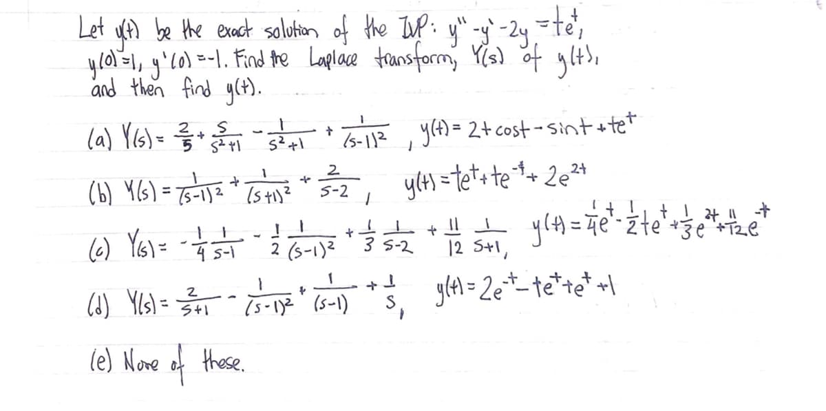 Let uA be the exact saolution of the Iuf: y" -gy`-2y.=te';
ylal=1, y'lo) -1. Find te Laplace transform, Y(s) of ylt),
and then find g(t).
la) Y(s)= 6-11?, y(4)= 2t cost - Sint stet
yt) = tet+ tet+ 2e²+
%3D
(5-112
2
(b) Y(s) = 75-1]= * Ts t)?
S-2
(6) Ys) =
4 s-1
2 (s-1)2
3 S-2
12 S+1,
Re*-te*te* +\
2
(6) YIs) =
%3D
(5-1)2 (s-1)
le) None of these.
