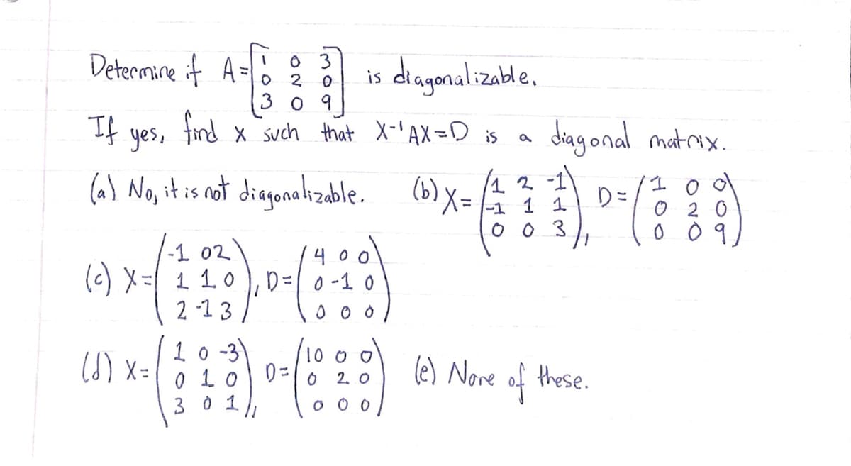 Determine it A =
O 3
2
diagonalizable.
is
3 0 9
If
find
X such that X-'AX=D is
diag onal matrix.
yes,
(a) No, it is not diagonalizable.
(6) X=
2 -1
1 1
%3D
-1
0 0 3
|-1 02
(c) X= 110 ), D=| 0-1 0
2 -1 3
4 00
1 o -3
0 10
3 0 1
1000
6) x=
(e) Nore these.
of
2. O
