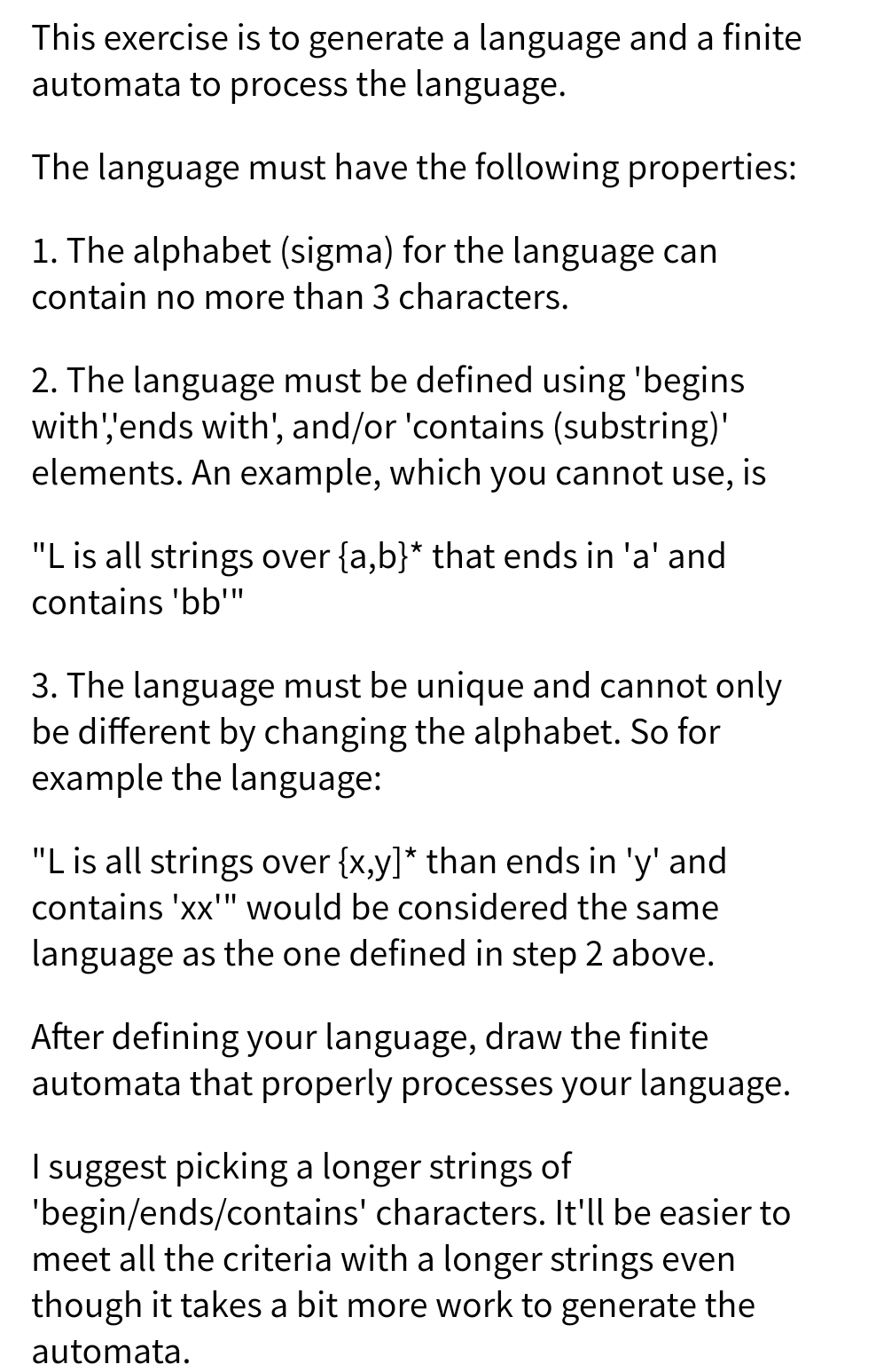 This exercise is to generate a language and a finite
automata to process the language.
The language must have the following properties:
1. The alphabet (sigma) for the language can
contain no more than 3 characters.
2. The language must be defined using 'begins
with''ends with', and/or 'contains (substring)'
elements. An example, which you cannot use, is
"L is all strings over {a,b}* that ends in 'a' and
contains 'bb"
3. The language must be unique and cannot only
be different by changing the alphabet. So for
example the language:
"L is all strings over {x,y]* than ends in 'y' and
contains 'xx'" would be considered the same
language as the one defined in step 2 above.
After defining your language, draw the finite
automata that properly processes your language.
I suggest picking a longer strings of
'begin/ends/contains' characters. It'll be easier to
meet all the criteria with a longer strings even
though it takes a bit more work to generate the
automata.
