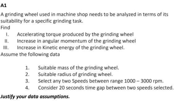 A1
A grinding wheel used in machine shop needs to be analyzed in terms of its
suitability for a specific grinding task.
Find
1. Accelerating torque produced by the grinding wheel
II. Increase in angular momentum of the grinding wheel
II. Increase in Kinetic energy of the grinding wheel.
Assume the following data
Suitable mass of the grinding wheel.
Suitable radius of grinding wheel.
Select any two Speeds between range 1000 – 3000 rpm.
Consider 20 seconds time gap between two speeds selected.
1.
2.
3.
4.
Justify your data assumptions.
