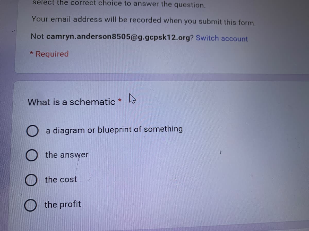 select the correct choice to answer the question.
Your email address will be recorded when you submit this form.
Not camryn.anderson8505@g.gcpsk12.org? Switch account
* Required
What is a schematic *
a diagram or blueprint of something
the answer
the cost.
the profit
