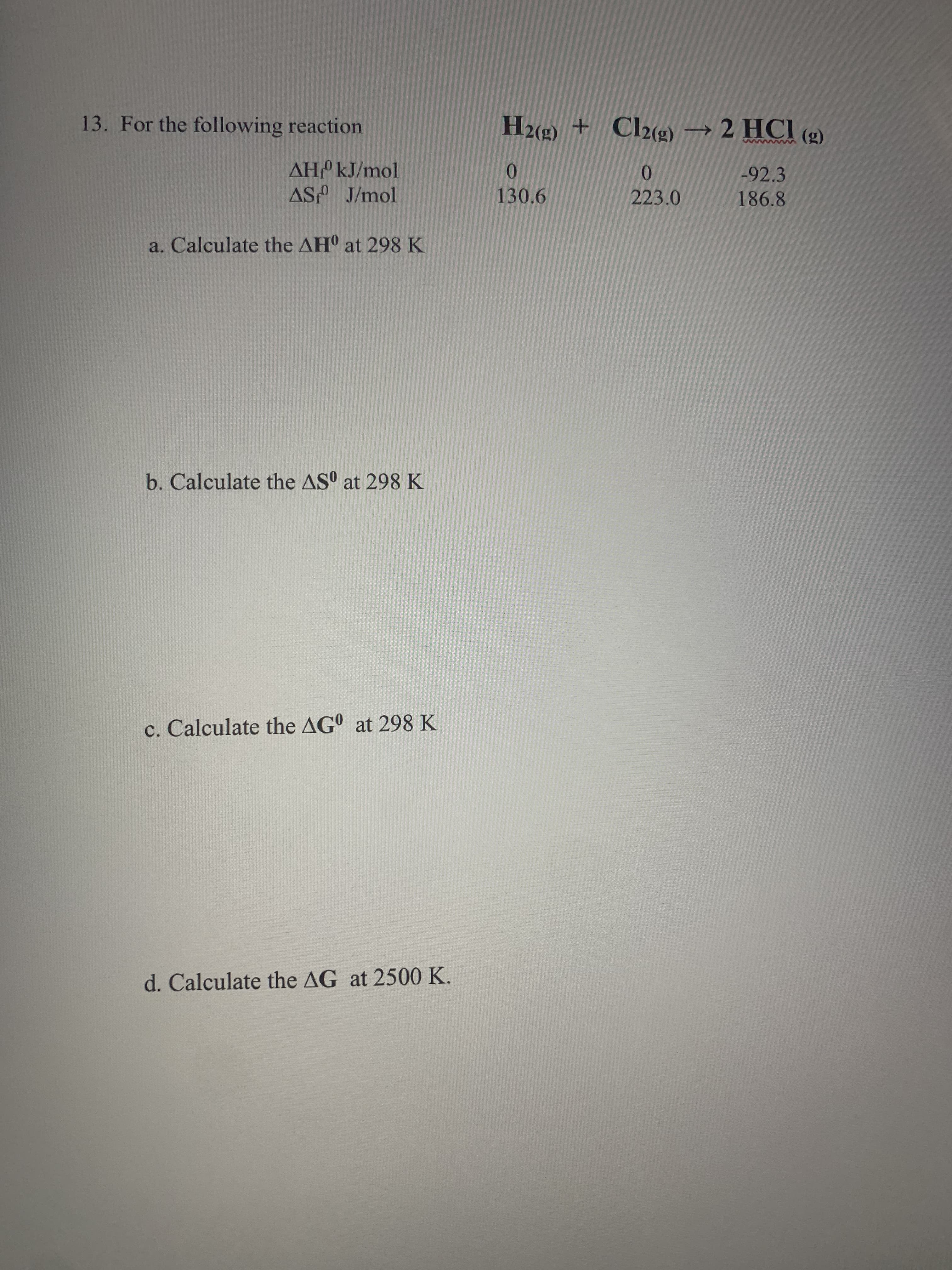 13. For the following reaction
H2(9 + Cl2(g) → 2 HC (g)
(3)
AH kJ/mol
0.
223.0
-92.3
130.6
186.8
a. Calculate the AH at 298 K
b. Calculate the AS° at 298K
c. Calculate the AG° at 298 K
d. Calculate the AG at 2500 K.
