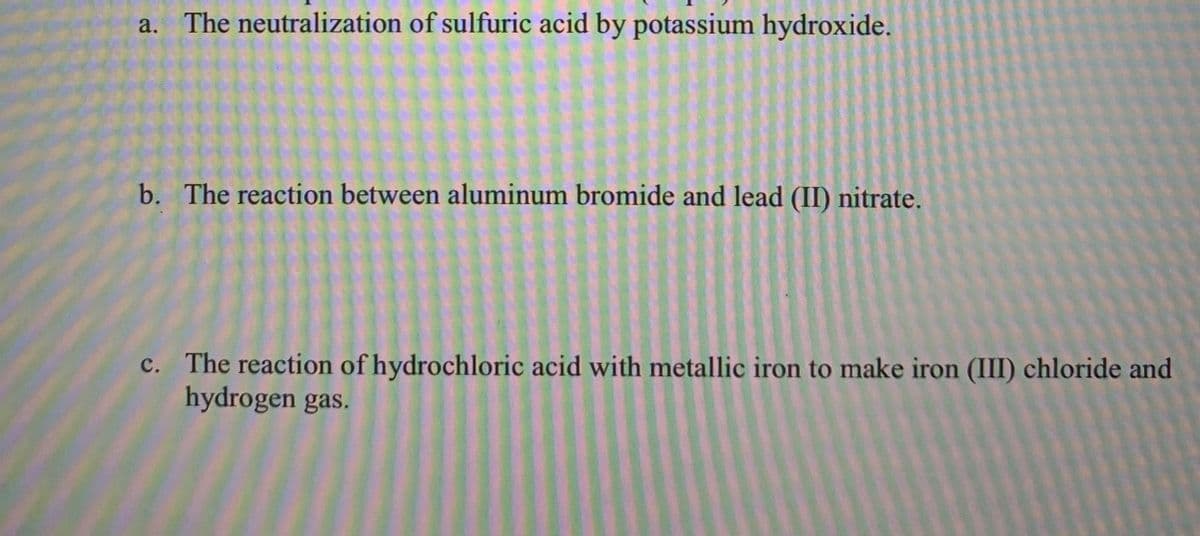 a. The neutralization of sulfuric acid by potassium hydroxide.
b. The reaction between aluminum bromide and lead (II) nitrate.
c. The reaction of hydrochloric acid with metallic iron to make iron (III) chloride and
hydrogen gas.
