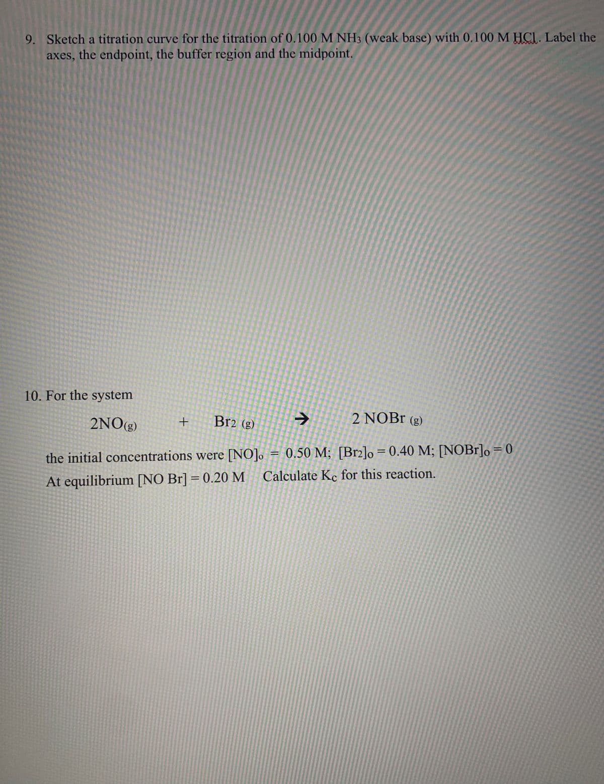 9. Sketch a titration curve for the titration of 0.100 M NH3 (weak base) with 0.100 M HCI. Label the
axes, the endpoint, the buffer region and the midpoint.
10. For the system
2NO(g)
Br2 (g)
2 NOB (g)
%3D
%3D
the initial concentrations were [NO]. = 0.50 M; [Brz]o = 0.40 M; [NOB1]o = 0
At equilibrium [NO Br] = 0.20 M Calculate Kc for this reaction.
%3D
