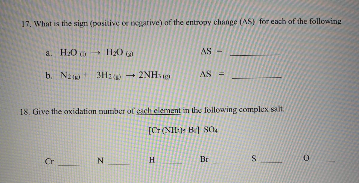 17. What is the sign (positive or negative) of the entropy change (AS) for each of the following
a. H2O (1) → H2O (g)
AS
%3D
b. N2 (g) + 3H2 (g) → 2NH3 (g)
AS
%3D
18. Give the oxidation number of each element in the following complex salt.
[Cr (NH3)s Br] SO4
Cr
H.
Br
